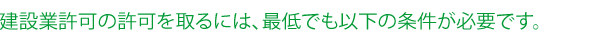 建設業許可の許可を取るには、最低でも以下の条件が必要です。